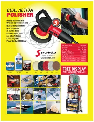 DUAL ACTION
POLISHER
www.shurhold.com
Unique Random Action
Orbit for Professional Shine
NO Swirl or Burn Marks
Wax and Polish
in Half the Time
Great for Boats, Cars
and other Vehicles
Extra Long 20 ft.
Power Cord w/GFCI Plug
FREE DISPLAYWITH QUALIFIED PURCHASETH QUALIFIED PURCHA
Dual Action Polisher Item # 3100
Buff Magic Item # YBP-0101
Pro Polish Item # YBP-0202
Serious Pad Cleaner Item # 30803
Buff Magic Pad (2 pack) Item # 3151
Pro Polish Pad (2 pack) Item # 3152
61/2" Microﬁber Bonnet Item # 3153
61/2" Buff Magic Foam Pad (2 pack) Item # 3154
5" Magic Wool Bufﬁng Pad (2 pack) Item # 3210
3151YBP-0101 YBP-0202 30803 3152 3153 3154 3210
3100
 