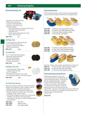470
MAINTENANCE
Cleaning Supplies
SHU 980 10" soft brush, yellow polystyrene bristles
SHU 985 10" med .brush, yellow polystyrene bristles
SHU 990 10" stiff brush, white polypropylene bristles
Shurhold Brushes
900 series brushes feature a hard wood base, premium bristles,
SHU 950 6" stiff brush, white polypropylene bristles
SHU 955 6" medium brush, yellow polystyrene bristles
SHU 960 6" soft brush, yellow polystyrene bristles
SHU 970 6" extra soft blue nylon bristles
Great for windows, hulls, wheels, and other hard to reach areas.
SHU 50 5" round soft brush, yellow polystyrene bristles
SHU 310 8" nylon soft brush, blue nylon bristles
SHU 308 8" soft brush, yellow polystyrene bristles
Shurhold Hammerhead Brush
Ergonomically designed, it has a soft,
contoured body that is comfortable and easy
to grip when hand washing. The brush also
with the SHUR-LOK II quick-release
system, it will not spin or pop off during
use. With its bi-level design, a boater can
push the brush out in front horizontally like
a deck brush—and clean vertical hull surfaces just as effectively.
different angles in the brush head.
4-1/2" x 8"
SHU 2110
Random action orbital polisher
Rated power: 500 watts
6 speed: 2,500-6,500 OPM
20' power cord w/GFCI plug
Includes: Polisher
- Pro Polish liquid wax sealant & polish (16oz)
- Quick change backing plate & wrench
- Heavy duty carry bag
SHU 3101 Kit
Buff Magic Pads
A general purpose, light cutting pad
6-1/2” 100% premium wool
Perfect for removal of oxidation
Hook & loop backing
SHU 3151 2/pkg
Pro Polish Pads
Decreases polish absorption
Prevents pad skipping
Reduces heat & friction
Hook & loop backing
SHU 3152 2/pkg
Buff Magic Foam Pads
A general purpose, light cutting,
compounding, foam pad
6-1/2" in diameter
Dimpled pattern pad face runs cooler
For removing oxidation, swirls and scratches
SHU 3154 2/pkg
Shurhold Polisher Kit
Pro Polish Scrub Brushes
Dual action polisher scrub brush. Turn your shurhold
polisher into an aggressive power scrubber. Great for
working on all types of surfaces and projects.
Stiff (White) for teak and heavily stained areas.
Medium (Yellow) for medium duty cleaning and
scrubbing. Works well on carpets.
Soft (Yellow Flagged) for general duty cleaning and
scrubbing. Also great for waxing non-skid.
Action Polisher.
SHU 3205 Stiff, white
SHU 3206 Medium, yellow
SHU 3207
 