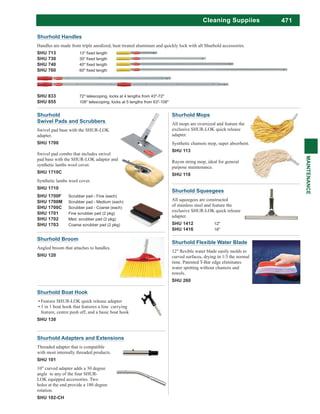 471
MAINTENANCE
Cleaning Suppiies
Shurhold Squeegees
All squeegees are constructed
of stainless steel and feature the
exclusive SHUR-LOK quick release
adapter.
SHU 1412 12"
SHU 1416 16"
Shurhold
Swivel Pads and Scrubbers
Swivel pad base with the SHUR-LOK
adapter.
SHU 1700
Swivel pad combo that includes swivel
pad base with the SHUR-LOK adapter and
synthetic lambs wool cover.
SHU 1710C
Synthetic lambs wool cover.
SHU 1710
SHU 1700F Scrubber pad - Fine (each)
SHU 1700M Scrubber pad - Medium (each)
SHU 1700C Scrubber pad - Coarse (each)
SHU 1701 Fine scrubber pad (2 pkg)
SHU 1702 Med. scrubber pad (2 pkg)
SHU 1703 Coarse scrubber pad (2 pkg)
Shurhold Adapters and Extensions
Threaded adapter that is compatible
with most internally threaded products.
SHU 101
10" curved adapter adds a 30 degree
angle to any of the four SHUR-
LOK equipped accessories. Two
holes at the end provide a 180 degree
rotation.
SHU 102-CH
Shurhold Mops
All mops are oversized and feature the
exclusive SHUR-LOK quick release
adapter.
Synthetic chamois mop, super absorbent.
SHU 113
Rayon string mop, ideal for general
purpose maintenance.
SHU 118
Shurhold Broom
Angled broom that attaches to handles.
SHU 120
Shurhold Boat Hook
Feature SHUR-LOK quick release adapter
3 in 1 boat hook that features a line carrying
feature, centre push off, and a basic boat hook
SHU 130
Shurhold Handles
Handles are made from triple anodized, heat treated aluminum and quickly lock with all Shurhold accessories.
SHU 713
SHU 730
SHU 740
SHU 760
SHU 833 72" telescoping, locks at 4 lengths from 43"-72"
SHU 855 108" telescoping, locks at 5 lengths from 63"-108"
Shurhold Flexible Water Blade
curved surfaces, drying in 1/3 the normal
time. Patented T-Bar edge eliminates
water spotting without chamois and
towels.
SHU 260
 