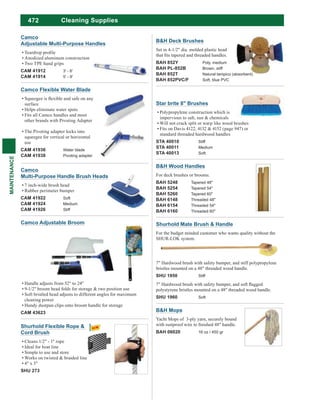 472
MAINTENANCE
Cleaning Supplies
Star brite 8" Brushes
Polypropylene construction which is
impervious to salt, sun & chemicals
Will not crack split or warp like wood brushes
Fits on Davis 4122, 4132 & 4152 (page 947) or
standard threaded hardwood handles
STA 40010 Stiff
STA 40011 Medium
STA 40013 Soft
Handle adjusts from 52" to 24"
9-1/2" broom head folds for storage & two position use
Soft bristled head adjusts to different angles for maximum
cleaning power
Handy dustpan clips onto broom handle for storage
CAM 43623
Camco Adjustable Broom Shurhold Mate Brush & Handle
For the budget minded customer who wants quality without the
SHUR-LOK system.
7" Hardwood brush with safety bumper, and stiff polypropylene
bristles mounted on a 48" threaded wood handle.
SHU 1950 Stiff
polystyrene bristles mounted on a 48" threaded wood handle.
SHU 1960 Soft
Camco Flexible Water Blade
surface
Helps eliminate water spots
Fits all Camco handles and most
other brands with Pivoting Adapter
The Pivoting adapter locks into
squeegee for vertical or horizontal
use
CAM 41936 Water blade
CAM 41938 Pivoting adapter
Camco
Multi-Purpose Handle Brush Heads
7 inch-wide brush head
Rubber perimeter bumper
CAM 41922 Soft
CAM 41924 Medium
CAM 41926 Stiff
Camco
Adjustable Multi-Purpose Handles
Anodized aluminum construction
Two TPE hand grips
CAM 41912 3' - 6'
CAM 41914 5' - 9'
Shurhold Flexible Rope &
Cord Brush
Cleans 1/2" - 1" rope
Ideal for boat line
Simple to use and store
Works on twisted & braided line
4" x 3"
SHU 273
B&H Mops
Yacht Mops of 3-ply yarn, securely bound
BAH 06020 16 oz / 450 gr
B&H Wood Handles
For deck brushes or brooms.
BAH 5248 Tapered 48"
BAH 5254 Tapered 54"
BAH 5260 Tapered 60"
BAH 6148 Threaded 48"
BAH 6154 Threaded 54"
BAH 6160 Threaded 60"
B&H Deck Brushes
Set in 4-1/2" dia. molded plastic head
BAH 852Y Poly, medium
BAH PL-852B Brown, stiff
BAH 852T Natural tampico (absorbent)
BAH 852PVC/F Soft, blue PVC
 