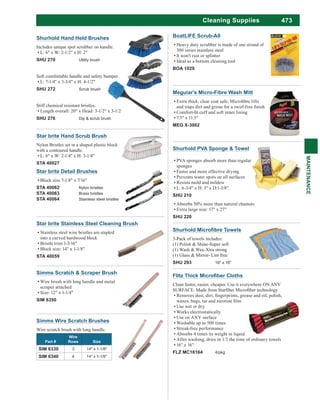 473
MAINTENANCE
Cleaning Suppiies
3-Pack of towels includes:
(1) Polish & Shine-Super soft
(1) Wash & Wax-Xtra strong
(1) Glass & Mirror- Lint free
SHU 293 16" x 16"
Star brite Stainless Steel Cleaning Brush
Stainless steel wire bristles are stapled
into a curved hardwood block
Bristle trim 1-3/16"
Block size: 14" x 1-1/8"
STA 40059
BoatLIFE Scrub-All
Heavy duty scrubber is made of one strand of
300 series stainless steel
It won't rust or splinter
Ideal as a bottom cleaning tool
BOA 1029
Star brite Detail Brushes
Block size 7-1/8" x 7/16"
STA 40062 Nylon bristles
STA 40063 Brass bristles
STA 40064 Stainless steel bristles
Simms Scratch & Scraper Brush
Wire brush with long handle and metal
scraper attached
Size: 12" x 1-1/4"
SIM 6350
Simms Wire Scratch Brushes
Wire scratch brush with long handle.
Part #
Wire
Rows Size
SIM 6330 3 14" x 1-1/8"
SIM 6340 4 14" x 1-1/8"
Meguiar's Micro-Fibre Wash Mitt
7.5" x 11.5"
MEG X-3002
Clean faster, easier, cheaper. Use it everywhere ON ANY
Use wet or dry
Works electrostatically
Use on ANY surface
Washable up to 500 times
Streak-free performance
Absorbs 4 times its weight in liquid
After washing, dries in 1/3 the time of ordinary towels
16" x 16"
FLZ MC16164 4/pkg
Shurhold PVA Sponge & Towel
PVA sponges absorb more than regular
sponges
Faster and more effective drying
Prevents water spots on all surfaces
Resists mold and mildew
L: 6-3/4" x H: 3" x D:1-3/8".
SHU 210
Absorbs 50% more than natural chamois
Extra large size: 17" x 27"
SHU 220
Shurhold Hand Held Brushes
Includes unique spot scrubber on handle.
L: 6" x W: 2-1/2" x H: 2"
SHU 270 Utility brush
Soft comfortable handle and safety bumper.
L: 7-1/4" x 3-3/4" x H: 4-1/2"
SHU 272 Scrub brush
Stiff chemical resistant bristles.
Length overall: 20" x Head: 3-1/2" x 3-1/2
SHU 276 Dip & scrub brush
Star brite Hand Scrub Brush
Nylon Bristles set in a shaped plastic block
with a contoured handle.
L: 6" x W: 2-1/4" x H: 3-1/4"
STA 40027
 