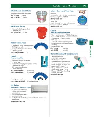 475
MAINTENANCE
Buckets / Hoses / Nozzles
Plastair Flush Mount Hose Enclosure
Multi pattern nozzle
Lightweight and compact
Drinking water safe
Resistant to ultra violet sun rays
Comes complete with an internal
mount enclosure, 15’ spring hose
deluxe, and S/S screws
Flange OD: 7-7/16" x 7-7/16"
Flange cutout: 5-1/4" x 5-1/4"
Lifetime warranty
PLA PUW615IC30T
Plastair
Deluxe Hose Kits
25' spring hose
Grip guard on working end
Lifetime warranty
PLA PUW625B9M30T 25' hose only
PLA PUW650B9M30T 50' hose only
Multi pattern nozzle
PLA PUW625WNM30T 25' hose and nozzle
Plastair Spring Hose
Drinking water safe
Clamshell packed
PLA PUWE615B9M3 15'
Fairview Star Brand Water Hose
Blue Star:
Top of the line 1/2" x 50' hose with machined
brass hose couplings. 300 P.S.I.
FRV WH8BLU-50H
Yellow Star:
Quality hose, 1/2" x 50' hose with machined
brass hose couplings. 125 P.S.I.
FRV WH8YEL-50H
B&H Galvanized Metal Pails
Electro-galvanized metal utility pails.
PAL P012-9L 9 litres
PAL P014-12L 12 litres
B&H Plastic Bucket
Economy bucket for general use
Colour may vary
PAL PA0007(#8) 11 litres
T-H Marine
Wash Down Station & Hose
25' coiled hose with nozzle
corrosion free
Five foot supply hose with
THM WDHH-25W-C-DP
Camco
TastPURE Premium Hoses
Heavy duty reinforced 5/8" ID drinking water
hoses are 20% thicker than our standard hoses
Rated for 300 PSI and NSF listed
BTA free
Anti-kink design features machined
durability
Drinking water safe
CAM 22833 5/8" x 25'
CAM 22853 5/8" x 50'
 