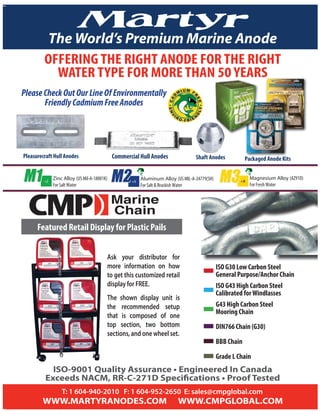 Metal Anodes
T: 1 604-940-2010 F: 1 604-952-2650 E: sales@cmpglobal.com
Marine
Chain
The World’s Premium Marine Anode
Commercial Hull AnodesPleasurecraft Hull Anodes Shaft Anodes Packaged Anode Kits
Featured Retail Display for Plastic Pails
Ask your distributor for
more information on how
to get this customized retail
display for FREE.
The shown display unit is
the recommended setup
that is composed of one
top section, two bottom
sections, and one wheel set.
ISO G30 Low Carbon Steel
General Purpose/Anchor Chain
ISO G43 High Carbon Steel
Calibrated forWindlasses
G43 High Carbon Steel
Mooring Chain
DIN766 Chain (G30)
BBB Chain
Grade L Chain
PleaseCheckOutOurLineOfEnvironmentally
FriendlyCadmiumFreeAnodes
OFFERING THE RIGHT ANODE FOR THE RIGHT
WATER TYPE FOR MORE THAN 50 YEARS
Zinc Alloy (US Mil-A-18001K)
For Salt Water
+Z +A
Aluminum Alloy (US MIL-A-24779(SH)
For Salt & Brackish Water
M2M2 +M
Magnesium Alloy (AZ91D)
For Fresh Water
M3M3
 