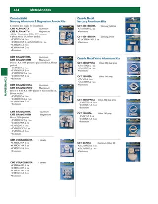 484
MAINTENANCE
Metal Anodes
Canada Metal
Mercury Aluminum Kits
CMT 806189KITA Mercury Outdrive
CM806189A 2 ea
Fasteners
CMT 806190KITA Mercury Anode
2 x CM806190A 1 ea
Fasteners
CMT SXKITA Aluminum Volvo SX
CM3854130A 1 ea
CM3855411A 1 ea
Fasteners
CMT BRAVO1KITA Aluminum
CMT BRAVO1KITM Magnesium
Bravo I Kit 1988-present 5 piece anode kit, blister
packed.
CM762145A 1 ea
CM806188A 1 ea
CM821630C2A 1 ea
CM806190A 2 ea
Fasteners
Canada Metal
Mercury Aluminum & Magnesium Anode Kits
Complete kits ready for installation.
CMT ALPHAKITA Aluminum
CMT ALPHAKITM Magnesium
Alpha I Generation II Kit 1991-present
6 piece anode kit, blister packed.
CM762145A 1 ea.
CM806105A 1 eaCM821629CA 1 ea
CM821631A 1 ea
CM806189A 2 ea
Fasteners
CMT BRAVO23KITA Aluminum
CMT BRAVO23KITM Magnesium
Bravo II & III Kit 1989-present 4 piece anode kit,
blister packed.
CM762145A 1 ea
CM821630C2A 1 ea
CM806190A 2 ea
Fasteners
CMT BRAVO3KITA Aluninum
CMT BRAVO3KITM Magnesium
Bravo 2004-present
CM821630C2A 1 ea
CM806190A 2 ea
CM762145A 1 ea
CM865182CA 1 ea
CM762144A 1 ea
Fasteners
Canada Metal Volvo Aluminum Kits
CMT 280DPKITA Volvo 280 dual prop
CM875821A 1 ea
CM832835A 1 ea
Fasteners
CMT 280KITA Volvo 280 prop
CMV18A 1 ea
CM832598A 1 ea
Fasteners
CMT VERADO4KITA 4 Verado
CM818298A 1 ea
CM826134A 1 ea
CM762145A 1 ea
Fasteners
CMT VERADO6KITA 6 Verado
CM880653A 1 ea
CM892227A 4 ea
CM826134A 2 ea
CM762145A 1 ea
Fasteners
CMT 290DPKITA Volvo 290 dual prop
CM875821A 1 ea
CM852835A 1 ea
Fasteners
CMT 290KITA Volvo 290 prop
CMV18A 1 ea
CM852835A 1 ea
Fasteners
 