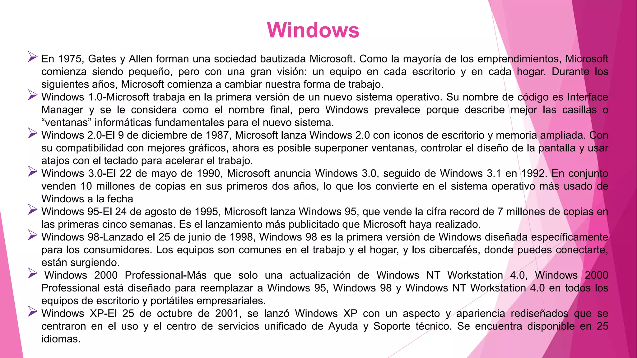 Windows
En 1975, Gates y Allen forman una sociedad bautizada Microsoft. Como la mayoría de los emprendimientos, Microsoft
comienza siendo pequeño, pero con una gran visión: un equipo en cada escritorio y en cada hogar. Durante los
siguientes años, Microsoft comienza a cambiar nuestra forma de trabajo.
Windows 1.0-Microsoft trabaja en la primera versión de un nuevo sistema operativo. Su nombre de código es Interface
Manager y se le considera como el nombre final, pero Windows prevalece porque describe mejor las casillas o
“ventanas” informáticas fundamentales para el nuevo sistema.
Windows 2.0-El 9 de diciembre de 1987, Microsoft lanza Windows 2.0 con iconos de escritorio y memoria ampliada. Con
su compatibilidad con mejores gráficos, ahora es posible superponer ventanas, controlar el diseño de la pantalla y usar
atajos con el teclado para acelerar el trabajo.
Windows 3.0-El 22 de mayo de 1990, Microsoft anuncia Windows 3.0, seguido de Windows 3.1 en 1992. En conjunto
venden 10 millones de copias en sus primeros dos años, lo que los convierte en el sistema operativo más usado de
Windows a la fecha
Windows 95-El 24 de agosto de 1995, Microsoft lanza Windows 95, que vende la cifra record de 7 millones de copias en
las primeras cinco semanas. Es el lanzamiento más publicitado que Microsoft haya realizado.
Windows 98-Lanzado el 25 de junio de 1998, Windows 98 es la primera versión de Windows diseñada específicamente
para los consumidores. Los equipos son comunes en el trabajo y el hogar, y los cibercafés, donde puedes conectarte,
están surgiendo.
 Windows 2000 Professional-Más que solo una actualización de Windows NT Workstation 4.0, Windows 2000
Professional está diseñado para reemplazar a Windows 95, Windows 98 y Windows NT Workstation 4.0 en todos los
equipos de escritorio y portátiles empresariales.
Windows XP-El 25 de octubre de 2001, se lanzó Windows XP con un aspecto y apariencia rediseñados que se
centraron en el uso y el centro de servicios unificado de Ayuda y Soporte técnico. Se encuentra disponible en 25
idiomas.
 