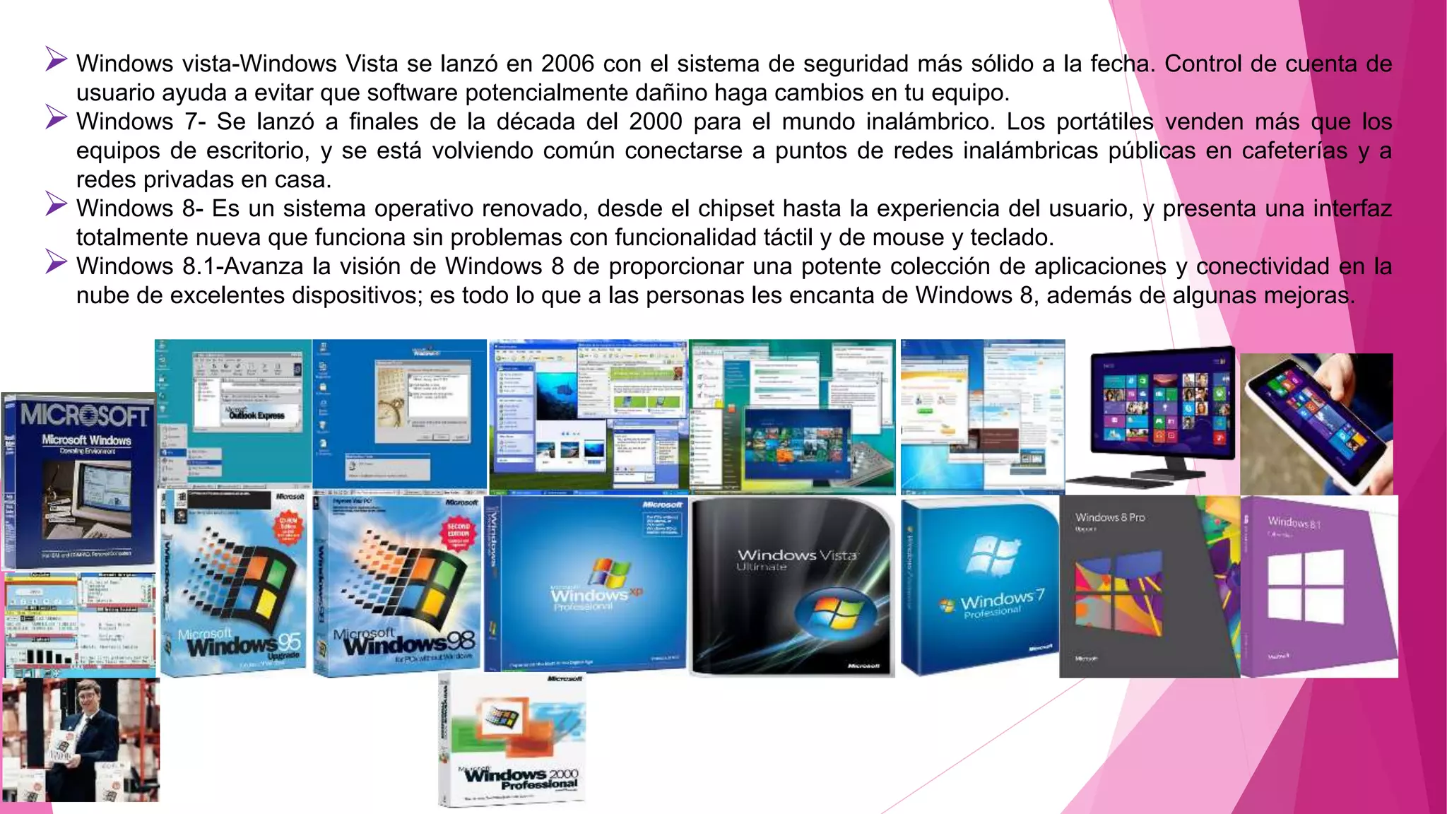 Windows vista-Windows Vista se lanzó en 2006 con el sistema de seguridad más sólido a la fecha. Control de cuenta de
usuario ayuda a evitar que software potencialmente dañino haga cambios en tu equipo.
Windows 7- Se lanzó a finales de la década del 2000 para el mundo inalámbrico. Los portátiles venden más que los
equipos de escritorio, y se está volviendo común conectarse a puntos de redes inalámbricas públicas en cafeterías y a
redes privadas en casa.
Windows 8- Es un sistema operativo renovado, desde el chipset hasta la experiencia del usuario, y presenta una interfaz
totalmente nueva que funciona sin problemas con funcionalidad táctil y de mouse y teclado.
Windows 8.1-Avanza la visión de Windows 8 de proporcionar una potente colección de aplicaciones y conectividad en la
nube de excelentes dispositivos; es todo lo que a las personas les encanta de Windows 8, además de algunas mejoras.
 