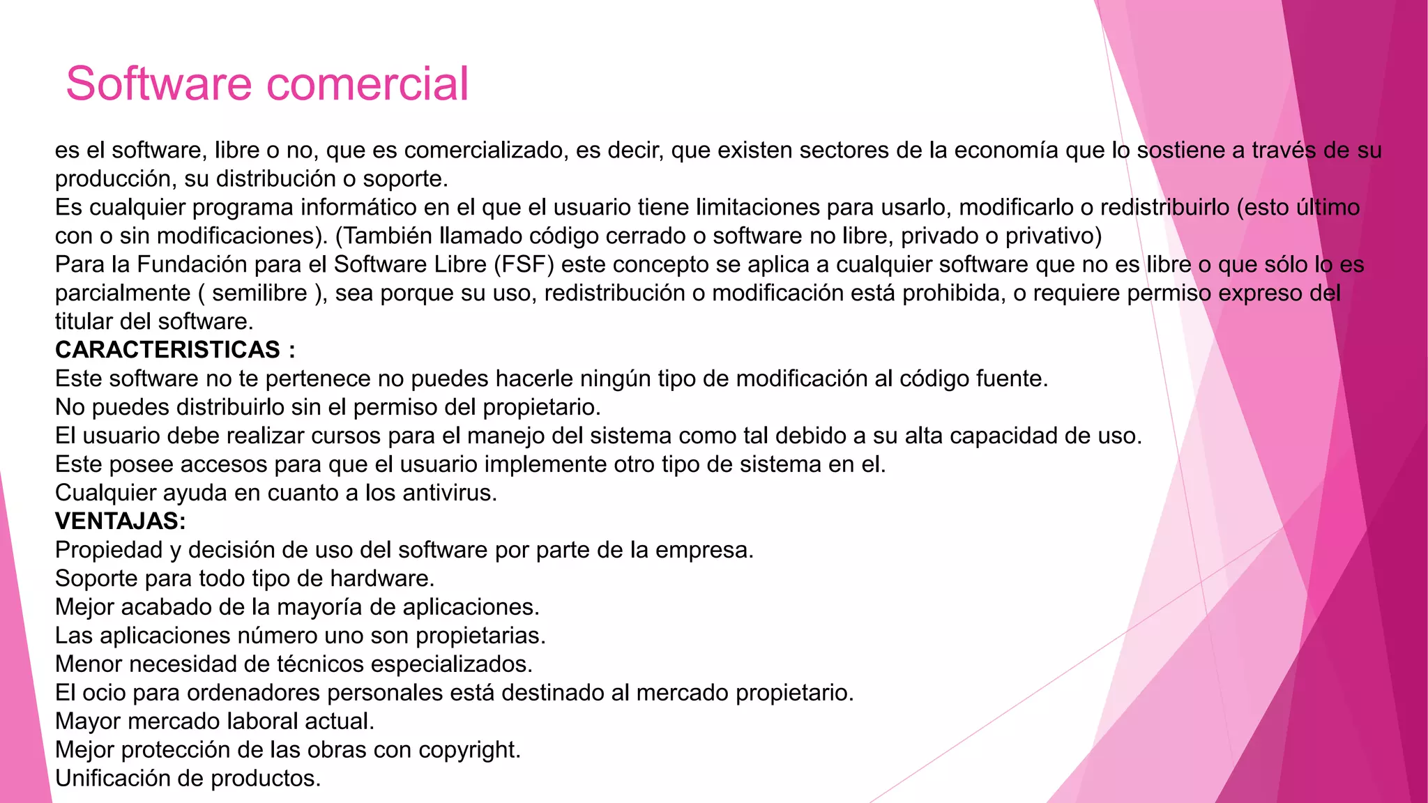 Software comercial
es el software, libre o no, que es comercializado, es decir, que existen sectores de la economía que lo sostiene a través de su
producción, su distribución o soporte.
Es cualquier programa informático en el que el usuario tiene limitaciones para usarlo, modificarlo o redistribuirlo (esto último
con o sin modificaciones). (También llamado código cerrado o software no libre, privado o privativo)
Para la Fundación para el Software Libre (FSF) este concepto se aplica a cualquier software que no es libre o que sólo lo es
parcialmente ( semilibre ), sea porque su uso, redistribución o modificación está prohibida, o requiere permiso expreso del
titular del software.
CARACTERISTICAS :
Este software no te pertenece no puedes hacerle ningún tipo de modificación al código fuente.
No puedes distribuirlo sin el permiso del propietario.
El usuario debe realizar cursos para el manejo del sistema como tal debido a su alta capacidad de uso.
Este posee accesos para que el usuario implemente otro tipo de sistema en el.
Cualquier ayuda en cuanto a los antivirus.
VENTAJAS:
Propiedad y decisión de uso del software por parte de la empresa.
Soporte para todo tipo de hardware.
Mejor acabado de la mayoría de aplicaciones.
Las aplicaciones número uno son propietarias.
Menor necesidad de técnicos especializados.
El ocio para ordenadores personales está destinado al mercado propietario.
Mayor mercado laboral actual.
Mejor protección de las obras con copyright.
Unificación de productos.
 