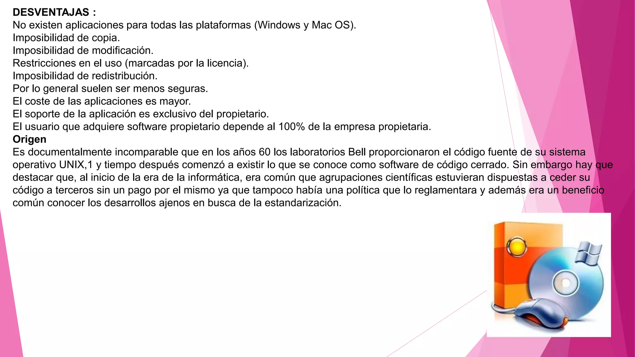 DESVENTAJAS :
No existen aplicaciones para todas las plataformas (Windows y Mac OS).
Imposibilidad de copia.
Imposibilidad de modificación.
Restricciones en el uso (marcadas por la licencia).
Imposibilidad de redistribución.
Por lo general suelen ser menos seguras.
El coste de las aplicaciones es mayor.
El soporte de la aplicación es exclusivo del propietario.
El usuario que adquiere software propietario depende al 100% de la empresa propietaria.
Origen
Es documentalmente incomparable que en los años 60 los laboratorios Bell proporcionaron el código fuente de su sistema
operativo UNIX,1 y tiempo después comenzó a existir lo que se conoce como software de código cerrado. Sin embargo hay que
destacar que, al inicio de la era de la informática, era común que agrupaciones científicas estuvieran dispuestas a ceder su
código a terceros sin un pago por el mismo ya que tampoco había una política que lo reglamentara y además era un beneficio
común conocer los desarrollos ajenos en busca de la estandarización.
 