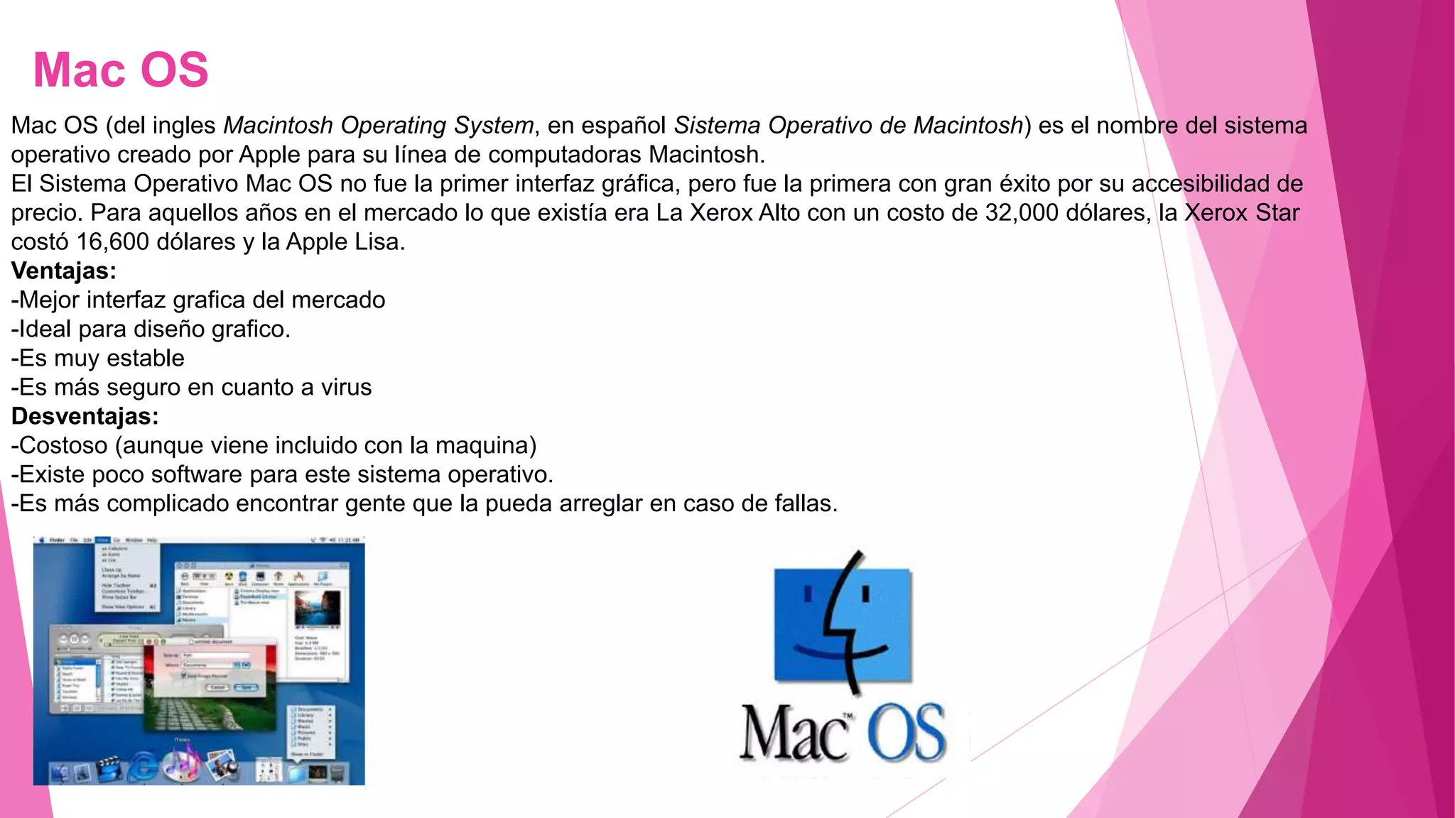 Mac OS
Mac OS (del ingles Macintosh Operating System, en español Sistema Operativo de Macintosh) es el nombre del sistema
operativo creado por Apple para su línea de computadoras Macintosh.
El Sistema Operativo Mac OS no fue la primer interfaz gráfica, pero fue la primera con gran éxito por su accesibilidad de
precio. Para aquellos años en el mercado lo que existía era La Xerox Alto con un costo de 32,000 dólares, la Xerox Star
costó 16,600 dólares y la Apple Lisa.
Ventajas:
-Mejor interfaz grafica del mercado
-Ideal para diseño grafico.
-Es muy estable
-Es más seguro en cuanto a virus
Desventajas:
-Costoso (aunque viene incluido con la maquina)
-Existe poco software para este sistema operativo.
-Es más complicado encontrar gente que la pueda arreglar en caso de fallas.
 