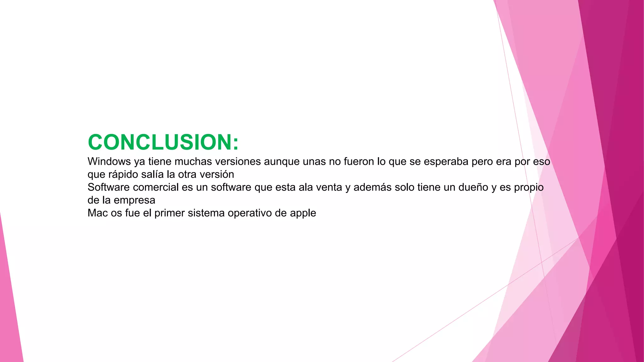 CONCLUSION:
Windows ya tiene muchas versiones aunque unas no fueron lo que se esperaba pero era por eso
que rápido salía la otra versión
Software comercial es un software que esta ala venta y además solo tiene un dueño y es propio
de la empresa
Mac os fue el primer sistema operativo de apple
 
