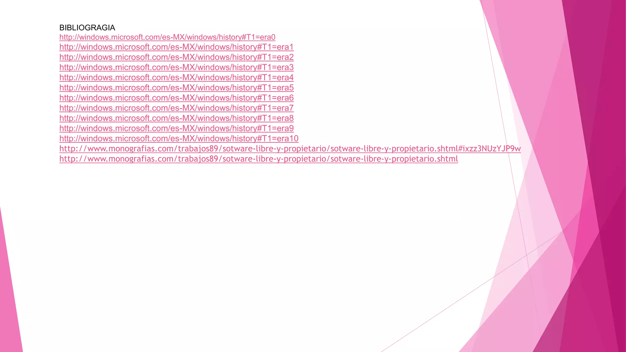 BIBLIOGRAGIA
http://windows.microsoft.com/es-MX/windows/history#T1=era0
http://windows.microsoft.com/es-MX/windows/history#T1=era1
http://windows.microsoft.com/es-MX/windows/history#T1=era2
http://windows.microsoft.com/es-MX/windows/history#T1=era3
http://windows.microsoft.com/es-MX/windows/history#T1=era4
http://windows.microsoft.com/es-MX/windows/history#T1=era5
http://windows.microsoft.com/es-MX/windows/history#T1=era6
http://windows.microsoft.com/es-MX/windows/history#T1=era7
http://windows.microsoft.com/es-MX/windows/history#T1=era8
http://windows.microsoft.com/es-MX/windows/history#T1=era9
http://windows.microsoft.com/es-MX/windows/history#T1=era10
http://www.monografias.com/trabajos89/sotware-libre-y-propietario/sotware-libre-y-propietario.shtml#ixzz3NUzYJP9w
http://www.monografias.com/trabajos89/sotware-libre-y-propietario/sotware-libre-y-propietario.shtml
 