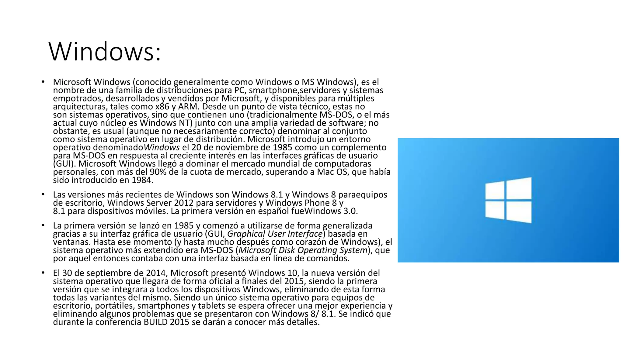 Windows:
• Microsoft Windows (conocido generalmente como Windows o MS Windows), es el
nombre de una familia de distribuciones para PC, smartphone,servidores y sistemas
empotrados, desarrollados y vendidos por Microsoft, y disponibles para múltiples
arquitecturas, tales como x86 y ARM. Desde un punto de vista técnico, estas no
son sistemas operativos, sino que contienen uno (tradicionalmente MS-DOS, o el más
actual cuyo núcleo es Windows NT) junto con una amplia variedad de software; no
obstante, es usual (aunque no necesariamente correcto) denominar al conjunto
como sistema operativo en lugar de distribución. Microsoft introdujo un entorno
operativo denominadoWindows el 20 de noviembre de 1985 como un complemento
para MS-DOS en respuesta al creciente interés en las interfaces gráficas de usuario
(GUI). Microsoft Windows llegó a dominar el mercado mundial de computadoras
personales, con más del 90% de la cuota de mercado, superando a Mac OS, que había
sido introducido en 1984.
• Las versiones más recientes de Windows son Windows 8.1 y Windows 8 paraequipos
de escritorio, Windows Server 2012 para servidores y Windows Phone 8 y
8.1 para dispositivos móviles. La primera versión en español fueWindows 3.0.
• La primera versión se lanzó en 1985 y comenzó a utilizarse de forma generalizada
gracias a su interfaz gráfica de usuario (GUI, Graphical User Interface) basada en
ventanas. Hasta ese momento (y hasta mucho después como corazón de Windows), el
sistema operativo más extendido era MS-DOS (Microsoft Disk Operating System), que
por aquel entonces contaba con una interfaz basada en línea de comandos.
• El 30 de septiembre de 2014, Microsoft presentó Windows 10, la nueva versión del
sistema operativo que llegara de forma oficial a finales del 2015, siendo la primera
versión que se integrara a todos los dispositivos Windows, eliminando de esta forma
todas las variantes del mismo. Siendo un único sistema operativo para equipos de
escritorio, portátiles, smartphones y tablets se espera ofrecer una mejor experiencia y
eliminando algunos problemas que se presentaron con Windows 8/ 8.1. Se indicó que
durante la conferencia BUILD 2015 se darán a conocer más detalles.
 
