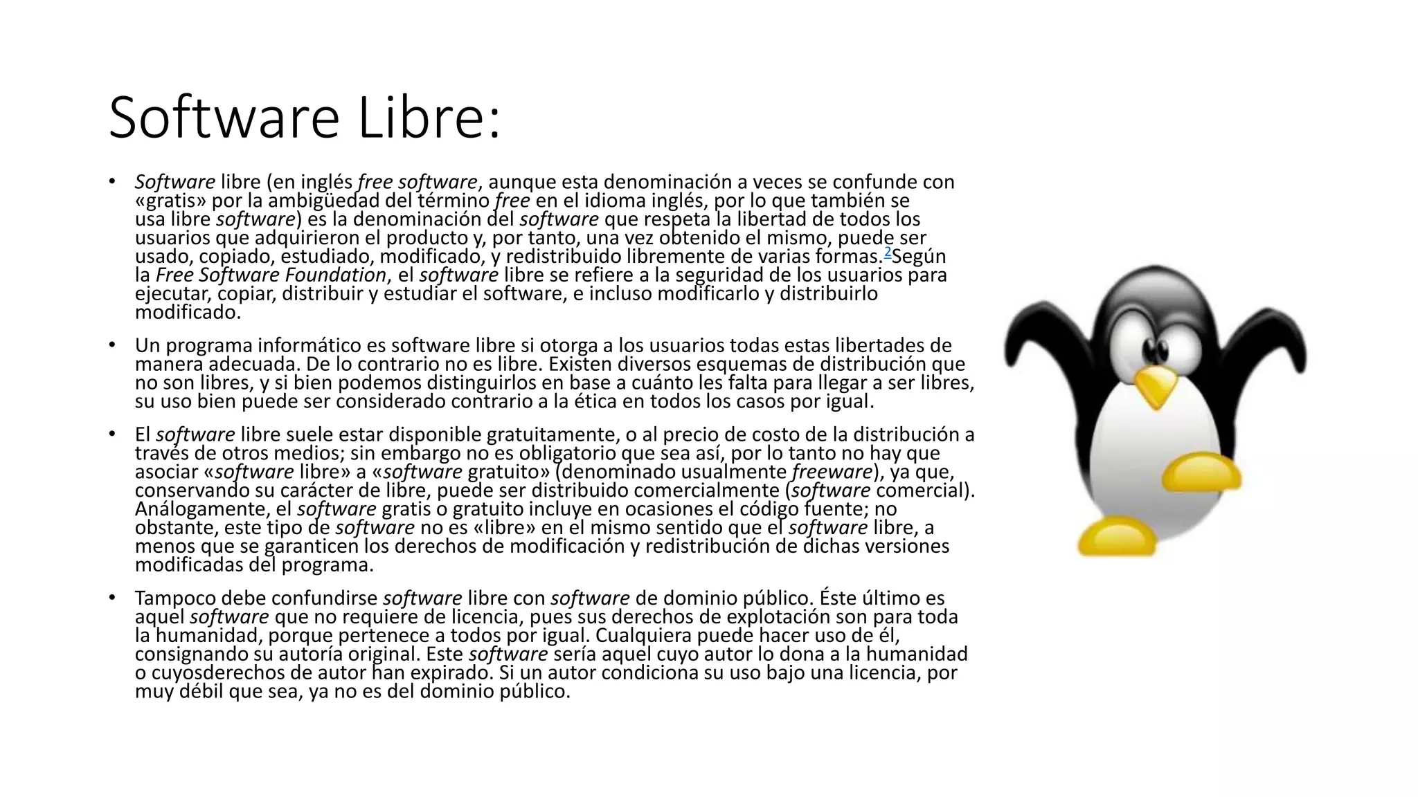 Software Libre:
• Software libre (en inglés free software, aunque esta denominación a veces se confunde con
«gratis» por la ambigüedad del término free en el idioma inglés, por lo que también se
usa libre software) es la denominación del software que respeta la libertad de todos los
usuarios que adquirieron el producto y, por tanto, una vez obtenido el mismo, puede ser
usado, copiado, estudiado, modificado, y redistribuido libremente de varias formas.2Según
la Free Software Foundation, el software libre se refiere a la seguridad de los usuarios para
ejecutar, copiar, distribuir y estudiar el software, e incluso modificarlo y distribuirlo
modificado.
• Un programa informático es software libre si otorga a los usuarios todas estas libertades de
manera adecuada. De lo contrario no es libre. Existen diversos esquemas de distribución que
no son libres, y si bien podemos distinguirlos en base a cuánto les falta para llegar a ser libres,
su uso bien puede ser considerado contrario a la ética en todos los casos por igual.
• El software libre suele estar disponible gratuitamente, o al precio de costo de la distribución a
través de otros medios; sin embargo no es obligatorio que sea así, por lo tanto no hay que
asociar «software libre» a «software gratuito» (denominado usualmente freeware), ya que,
conservando su carácter de libre, puede ser distribuido comercialmente (software comercial).
Análogamente, el software gratis o gratuito incluye en ocasiones el código fuente; no
obstante, este tipo de software no es «libre» en el mismo sentido que el software libre, a
menos que se garanticen los derechos de modificación y redistribución de dichas versiones
modificadas del programa.
• Tampoco debe confundirse software libre con software de dominio público. Éste último es
aquel software que no requiere de licencia, pues sus derechos de explotación son para toda
la humanidad, porque pertenece a todos por igual. Cualquiera puede hacer uso de él,
consignando su autoría original. Este software sería aquel cuyo autor lo dona a la humanidad
o cuyosderechos de autor han expirado. Si un autor condiciona su uso bajo una licencia, por
muy débil que sea, ya no es del dominio público.
 