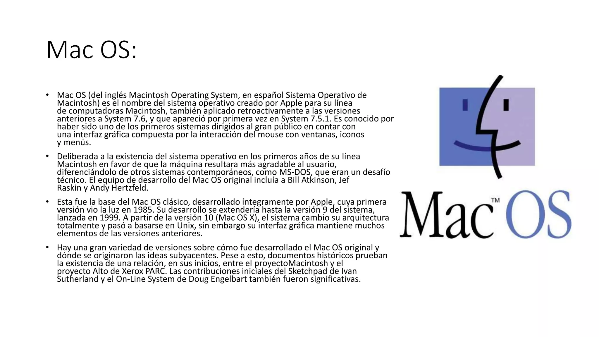 Mac OS:
• Mac OS (del inglés Macintosh Operating System, en español Sistema Operativo de
Macintosh) es el nombre del sistema operativo creado por Apple para su línea
de computadoras Macintosh, también aplicado retroactivamente a las versiones
anteriores a System 7.6, y que apareció por primera vez en System 7.5.1. Es conocido por
haber sido uno de los primeros sistemas dirigidos al gran público en contar con
una interfaz gráfica compuesta por la interacción del mouse con ventanas, iconos
y menús.
• Deliberada a la existencia del sistema operativo en los primeros años de su línea
Macintosh en favor de que la máquina resultara más agradable al usuario,
diferenciándolo de otros sistemas contemporáneos, como MS-DOS, que eran un desafío
técnico. El equipo de desarrollo del Mac OS original incluía a Bill Atkinson, Jef
Raskin y Andy Hertzfeld.
• Esta fue la base del Mac OS clásico, desarrollado íntegramente por Apple, cuya primera
versión vio la luz en 1985. Su desarrollo se extendería hasta la versión 9 del sistema,
lanzada en 1999. A partir de la versión 10 (Mac OS X), el sistema cambio su arquitectura
totalmente y pasó a basarse en Unix, sin embargo su interfaz gráfica mantiene muchos
elementos de las versiones anteriores.
• Hay una gran variedad de versiones sobre cómo fue desarrollado el Mac OS original y
dónde se originaron las ideas subyacentes. Pese a esto, documentos históricos prueban
la existencia de una relación, en sus inicios, entre el proyectoMacintosh y el
proyecto Alto de Xerox PARC. Las contribuciones iniciales del Sketchpad de Ivan
Sutherland y el On-Line System de Doug Engelbart también fueron significativas.
 