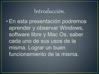 • En esta presentación podremos
aprender y observar Windows,
software libre y Mac Os, saber
cada uno de sus usos de la
misma. Lograr un buen
funcionamiento de la misma.
 
