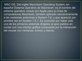 MAC OS, Del inglés Macintosh Operating System, en
español Sistema Operativo de Macintosh: es el nombre del
sistema operativo creado por Apple para su línea de
computadoras Macintosh, también aplicado retroactivamente
a las versiones anteriores a System 7.6, y que apareció por
primera vez en System 7.5.1. Es conocido por haber sido
uno de los primeros sistemas dirigidos al gran público en
contar con una interfaz gráfica compuesta por la interacción
del mouse con ventanas, iconos y menús.
 