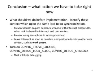 Conclusion – what action we have to take right
now
• What should we do before implementation - Identify those
context which open the same lock to do synchronization.
– Prevent double-acquire deadlock scenario with interrupt disable API,
when lock is shared in interrupt and user context.
– Prevent using semaphore in interrupt context.
– Leave interrupt as soon as possible, and postpone task into other user
context, such as work queue.
• Turn on CONFIG_PROVE_LOCKING,
CONFIG_DEBUG_LOCK_ALLOC, CONFIG_DEBUG_SPINLOCK
– That will help debugging.
11
 