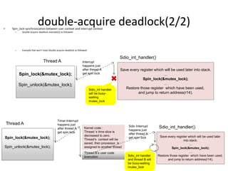 double-acquire deadlock(2/2)• Spin_lock synchronization between user context and interrupt context
– Double-acquire deadlock example(2) as followed:
– Example that won’t have Double-acquire deadlock as followed:
7
Spin_lock(&mutex_lock);
Spin_unlock(&mutex_lock);
Thread A
Save every register which will be used later into stack.
…
Spin_lock(&mutex_lock);
…
Restore those register which have been used,
and jump to return address(r14).
Sdio_int_handler()
Interrupt
happens just
after thread A
get spin lock
Sdio_int handler
will be busy-
waiting
mutex_lock
Spin_lock(&mutex_lock);
Spin_unlock(&mutex_lock);
Thread A
Save every register which will be used later
into stack.
…
Spin_lock(&mutex_lock);
…
Restore those register which have been used,
and jump to return address(r14).
Sdio_int_handler()
Timer Interrupt
happens just
after thread A
get spin lock
Kernel code :
Thread ‘s time slice is
decreased to zero.
Thread’s context will be
saved, then processor is
assigned to another thread
Thread B’s user code
execution
Sdio Interrupt
happens just
after thread A
get spin lock
Sdio_int handler
and thread B will
be busy-waiting
mutex_lock
 