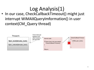 Log Analysis(1)
• In our case, CheckCallbackTimeout() might just
interrupt WiMAXQueryImformation() in user
context(CM_Query thread)
8
Spin_lock(&mutex_lock);
Spin_unlock(&mutex_lock);
Thread A
Timer Interrupt
happens just
after thread A
get spin lock
Kernel code :
…
If (timer has to be exucuted){
CheckCallbackTimeout();
}
…
…
Return;
CheckCallbackTimeout
{
LDDB_spin_lock();
…
}
 
