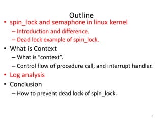 Outline
• spin_lock and semaphore in linux kernel
– Introduction and difference.
– Dead lock example of spin_lock.
• What is Context
– What is “context”.
– Control flow of procedure call, and interrupt handler.
• Log analysis
• Conclusion
– How to prevent dead lock of spin_lock.
0
 