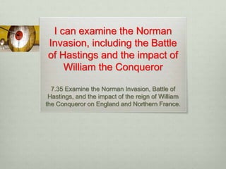 I can examine the Norman
Invasion, including the Battle
of Hastings and the impact of
William the Conqueror
7.35 Examine the Norman Invasion, Battle of
Hastings, and the impact of the reign of William
the Conqueror on England and Northern France.
 
