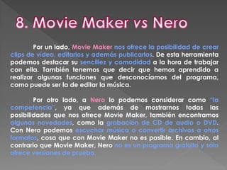 Por un lado, Movie Maker nos ofrece la posibilidad de crear
clips de vídeo, editarlos y además publicarlos. De esta herramienta
podemos destacar su sencillez y comodidad a la hora de trabajar
con ella. También tenemos que decir que hemos aprendido a
realizar algunas funciones que desconocíamos del programa,
como puede ser la de editar la música.
Por otro lado, a Nero lo podemos considerar como “la
competencia”, ya que además de mostrarnos todas las
posibilidades que nos ofrece Movie Maker, también encontramos
algunas novedades, como la grabación de CD de audio o DVD.
Con Nero podemos escuchar música o convertir archivos a otros
formatos, cosa que con Movie Maker no es posible. En cambio, al
contrario que Movie Maker, Nero no es un programa gratuito y sólo
ofrece versiones de prueba.
 