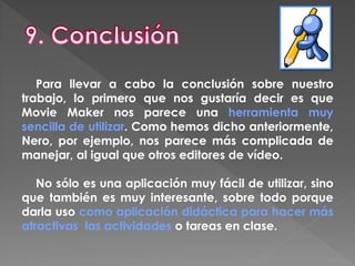 Para llevar a cabo la conclusión sobre nuestro
trabajo, lo primero que nos gustaría decir es que
Movie Maker nos parece una herramienta muy
sencilla de utilizar. Como hemos dicho anteriormente,
Nero, por ejemplo, nos parece más complicada de
manejar, al igual que otros editores de vídeo.
No sólo es una aplicación muy fácil de utilizar, sino
que también es muy interesante, sobre todo porque
darla uso como aplicación didáctica para hacer más
atractivas las actividades o tareas en clase.
 