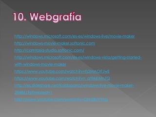 http://windows.microsoft.com/es-es/windows-live/movie-maker
http://windows-movie-maker.softonic.com
http://camtasia-studio.softonic.com/
http://windows.microsoft.com/es-es/windows-vista/getting-started-
with-windows-movie-maker
https://www.youtube.com/watch?v=fs2MAOlTJwE
https://www.youtube.com/watch?v=_qYlrkKMn7Q
http://es.slideshare.net/Koldoparra/windows-live-movie-maker-
28486196?related=1
http://www.youtube.com/watch?v=CimEllcVYhg
 