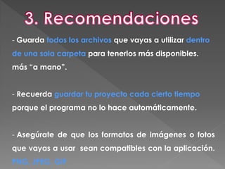 - Guarda todos los archivos que vayas a utilizar dentro
de una sola carpeta para tenerlos más disponibles.
más “a mano”.
- Recuerda guardar tu proyecto cada cierto tiempo
porque el programa no lo hace automáticamente.
- Asegúrate de que los formatos de imágenes o fotos
que vayas a usar sean compatibles con la aplicación.
PNG, JPEG, GIF
 