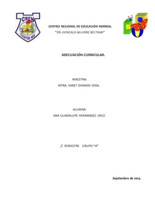CENTRO REGIONAL DE EDUCACIÓN NORMAL
“DR. GONZALO AGUIRRE BELTRAN”
ADECUACIÓN CURRICULAR.
MAESTRA:
MTRA. YANET OVANDO VERA.
ALUMNA:
ANA GUADALUPE HERNANDEZ CRUZ.
3°. SEMESTRE GRUPO “A”
Septiembre de 2014.
 