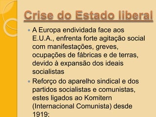  A Europa endividada face aos
E.U.A., enfrenta forte agitação social
com manifestações, greves,
ocupações de fábricas e de terras,
devido à expansão dos ideais
socialistas
 Reforço do aparelho sindical e dos
partidos socialistas e comunistas,
estes ligados ao Komitern
(Internacional Comunista) desde
1919;
 