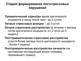 Стадии формирования постстрессовых
нарушений
Травматический стресс(во время критического
инцидента и сразу после него - до 2 суток)
Острые стрессовые реакции – до 3 суток
Острое стрессовое расстройство (в течение 1 месяца
после критического инцидента -от 2 суток до 4
недель)
Посттравматическое стрессовое расстройство
(спустя более месяца после критического инцидента
- более 4 недель)
Посттравматическое расстройство личности (на
протяжении последующей жизни человека,
пережившего травму)
 