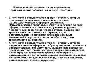 Можно условно разделить лиц, переживших
травматическое событие, на четыре категории.
• 3. Личности с дезадаптацией средней степени, которые
нуждаются во всех видах помощи, в том числе
фармакологической коррекции состояния.
Психофизическое равновесие заметно нарушено во всех
сферах, имеются психические нарушения на уровне
пограничных: постоянное чувство страха, выраженной
тревоги или агрессивности в случаях, когда
обстоятельства не являются жизненно важными.
Физический статус таких лиц может быть нарушен
травмами или ранениями.
• 4. Личности с дезадаптацией тяжелой степени, которая
выражена во всех сферах и требует длительного лечения и
восстановления. Это могут быть выраженные нарушения
психического состояния, которые требуют вмешательства
психиатра; или физические травмы, приведшие к
инвалидизации и сопровождающиеся развитием комплекса
неполноценности, депрессии, суицидальными мыслями;
или психосоматические нарушения.
 