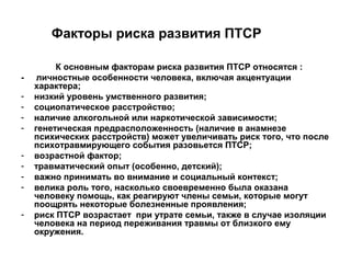 Факторы риска развития ПТСР
К основным факторам риска развития ПТСР относятся :
- личностные особенности человека, включая акцентуации
характера;
- низкий уровень умственного развития;
- социопатическое расстройство;
- наличие алкогольной или наркотической зависимости;
- генетическая предрасположенность (наличие в анамнезе
психических расстройств) может увеличивать риск того, что после
психотравмирующегo события разовьется ПТСР;
- возрастной фактор;
- травматический опыт (особенно, детский);
- важно принимать во внимание и социальный контекст;
- велика роль того, насколько своевременно была оказана
человеку помощь, как реагируют члены семьи, которые могут
поощрять некоторые болезненные проявления;
- риск ПТСР возрастает при утрате семьи, также в случае изоляции
человека на период переживания травмы от близкого ему
окружения.
 