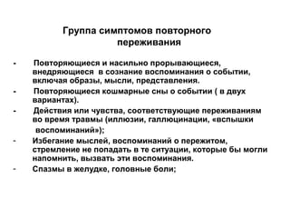 - Повторяющиеся и насильно прорывающиеся,
внедряющиеся в сознание воспоминания о событии,
включая образы, мысли, представления.
- Повторяющиеся кошмарные сны о событии ( в двух
вариантах).
- Действия или чувства, соответствующие переживаниям
во время травмы (иллюзии, галлюцинации, «вспышки
воспоминаний»);
- Избегание мыслей, воспоминаний о пережитом,
стремление не попадать в те ситуации, которые бы могли
напомнить, вызвать эти воспоминания.
- Спазмы в желудке, головные боли;
Группа симптомов повторного
переживания
 