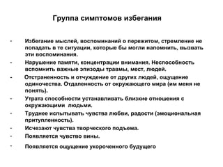 Группа симптомов избегания
- Избегание мыслей, воспоминаний о пережитом, стремление не
попадать в те ситуации, которые бы могли напомнить, вызвать
эти воспоминания.
- Нарушение памяти, концентрации внимания. Неспособность
вспомнить важные эпизоды травмы, мест, людей.
- Отстраненность и отчуждение от других людей, ощущение
одиночества. Отдаленность от окружающего мира (им меня не
понять).
- Утрата способности устанавливать близкие отношения с
окружающими людьми.
- Труднее испытывать чувства любви, радости (эмоциональная
притупленность).
- Исчезают чувства творческого подъема.
- Появляется чувство вины.
- Появляется ощущение укороченного будущего
 