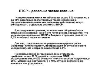 ПТСР – довольно частое явление.
На протяжении жизни им заболевает около 1 % населения, а
до 15% населения после тяжелых травм (связанных с
физическим нападением или военными действиями) могут
обнаруживать отдельные симптомы ПТСР.
В исследованиях ученых, на основании общей выборки
американских граждан (без учета групп риска), сообщается, что
количество страдающих ПТСР в Америке в среднем равняется
2,6% от общего числа населения.
Для лиц, относящихся к определенным группам риска
(например, жители области, пострадавшей от вулканического
извержения), эта цифра повышается до 3,6%.
По имеющейся на сегодняшний день статистике,
приблизительно 30 % людей, страдающих ПТСР,
выздоравливают, у 40% остаются незначительные нарушения, у
20% - умеренные нарушения, а в 10% случаев состояние не
меняется или ухудшается.
 