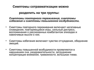 Симптомы сотравматизации можно
разделить на три группы:
Симптомы повторного переживания, симптомы
избегания и симптомы повышенной возбудимости.
• Симптомы повторного переживания включают негативные
сновидения, повторяющиеся игры, сильный дистресс,
воспоминания о рассказанных комбатантом эпизодах и
навязчивые мысли о них.
• Симптомы избегания включают чувство отчуждения, обеднение
эмоций.
• Симптомы повышенной возбудимости проявляются в
нарушениях сна, раздражительности, затруднении
концентрации внимания, тревожности, вспышках гнева.
 