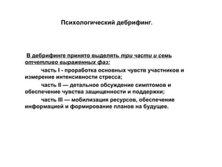 Психологический дебрифинг.
В дебрифинге принято выделять три части и семь
отчетливо выраженных фаз:
часть I - проработка основных чувств участников и
измерение интенсивности стресса;
часть II — детальное обсуждение симптомов и
обеспечение чувства защищенности и поддержки;
часть III — мобилизация ресурсов, обеспечение
информацией и формирование планов на будущее.
 