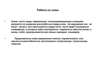 Работа со сном.
• Очень часто люди, пережившие психотравмирующую ситуацию,
жалуются на неумение расслабиться перед сном, на нарушение сна: не
могут заснуть или просыпаются среди ночи, часто видят кошмарные
сновидения, в которых либо повторяются пережитые события вновь и
вновь, либо, проигрываются все новые сценарии кошмаров.
• Предложенные ниже упражнения помогут нормализовать сон,
научиться расслабляться, восстановить потраченную психическую
энергию.
 