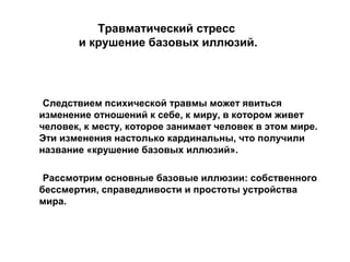Травматический стресс
и крушение базовых иллюзий.
Следствием психической травмы может явиться
изменение отношений к себе, к миру, в котором живет
человек, к месту, которое занимает человек в этом мире.
Эти изменения настолько кардинальны, что получили
название «крушение базовых иллюзий».
Рассмотрим основные базовые иллюзии: собственного
бессмертия, справедливости и простоты устройства
мира.
 