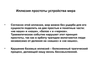 Иллюзия простоты устройства мира
• Согласно этой иллюзии, мир можно без ущерба для его
сущности поделить на две простые и понятные части:
«не наши» и «наши», «белое « и «черное».
Травматическое событие нарушает этот принцип
простоты, так как в орбиту трагедии включаются люди
независимо от деления на «наших» и «не наших».
• Крушение базовых иллюзий – болезненный трагический
процесс, делающий нашу жизнь бессмысленной.
 