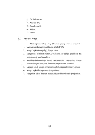 3. Trichoderma sp
4. Alkohol 70%
5. Aquades steril
6. Spritus
7. Tissue
3.3. Prosedur Kerja
Adapun prosedur kerja yang dilakukan pada percobaan ini adalah :
1. Mensterilkan kaca preparat dengan alkohol 70%.
2. Mengeringkan (mengelap) dengan tissue.
3. Mengambil inokulum/biakan Escherichia coli dengan jarum ose dan
meletakkan di atas kaca objek.
4. Memfiksasi diatas lampu bunsen , setelah kering , menetesinya dengan
larutan methylen blue, dan membiarkannya selama 1-2 menit.
5. Mencuci objek dengan air yang mengalir hingga zat warnanya hilang.
6. Mengeringkan kaca preparat dengan tissue.
7. Mengamati objek dibawah mikroskop dan mencatat hasil pengamatan.
120
 