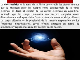 La electrostática es la rama de la Física que estudia los efectos mutuos
que se producen entre los cuerpos como consecuencia de su carga
eléctrica, es decir, el estudio de las cargas eléctricas en equilibrio,
sabiendo que las cargas puntuales son cuerpos cargados cuyas
dimensiones son despreciables frente a otras dimensiones del problema.
La carga eléctrica es la propiedad de la materia responsable de los
fenómenos electrostáticos, cuyos efectos aparecen en forma de
atracciones y repulsiones entre los cuerpos que la poseen.
 