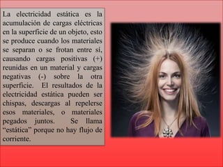 La electricidad estática es la
acumulación de cargas eléctricas
en la superficie de un objeto, esto
se produce cuando los materiales
se separan o se frotan entre sí,
causando cargas positivas (+)
reunidas en un material y cargas
negativas (-) sobre la otra
superficie. El resultados de la
electricidad estática pueden ser
chispas, descargas al repelerse
esos materiales, o materiales
pegados juntos. Se llama
“estática” porque no hay flujo de
corriente.
 