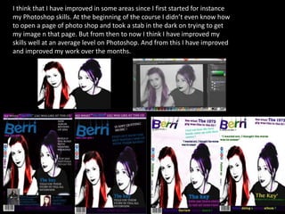 I think that I have improved in some areas since I first started for instance
my Photoshop skills. At the beginning of the course I didn’t even know how
to open a page of photo shop and took a stab in the dark on trying to get
my image n that page. But from then to now I think I have improved my
skills well at an average level on Photoshop. And from this I have improved
and improved my work over the months.
 