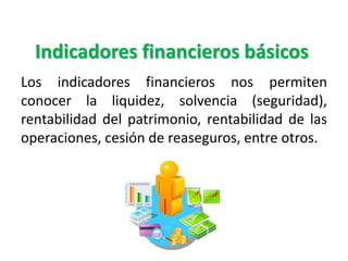 Indicadores financieros básicos
Los indicadores financieros nos permiten
conocer la liquidez, solvencia (seguridad),
rentabilidad del patrimonio, rentabilidad de las
operaciones, cesión de reaseguros, entre otros.
 