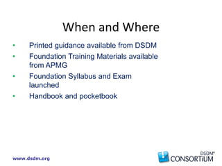 www.dsdm.org
• Printed guidance available from DSDM
• Foundation Training Materials available
from APMG
• Foundation Syllabus and Exam
launched
• Handbook and pocketbook
When and Where
 