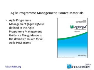 www.dsdm.org
Agile Programme Management Source Materials
• Agile Programme
Management (Agile PgM) is
defined in the Agile
Programme Management
Guidance The guidance is
the definitive source for all
Agile PgM exams
 
