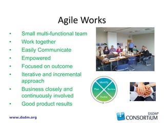 www.dsdm.org
• Small multi-functional team
• Work together
• Easily Communicate
• Empowered
• Focused on outcome
• Iterative and incremental
approach
• Business closely and
continuously involved
• Good product results
Agile Works
 
